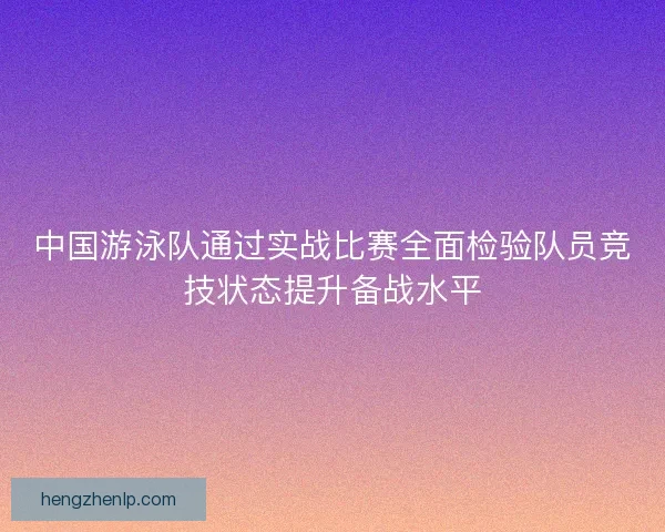 中国游泳队通过实战比赛全面检验队员竞技状态提升备战水平