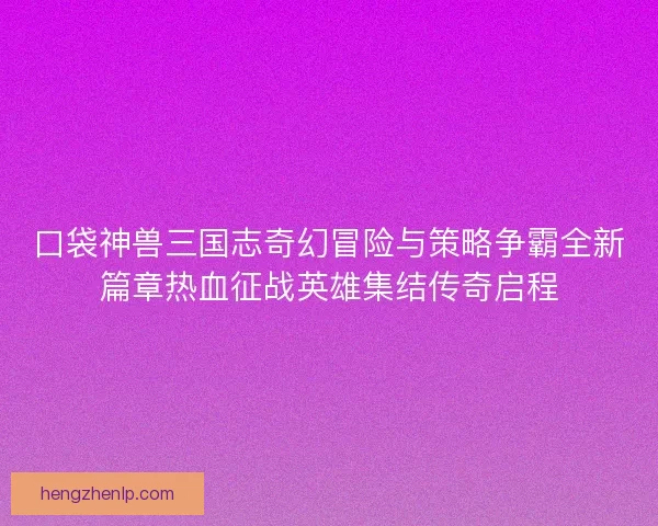 口袋神兽三国志奇幻冒险与策略争霸全新篇章热血征战英雄集结传奇启程