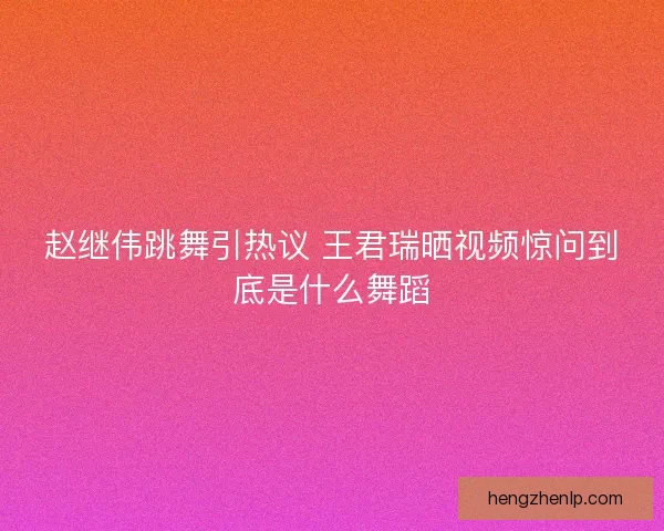 赵继伟跳舞引热议 王君瑞晒视频惊问到底是什么舞蹈