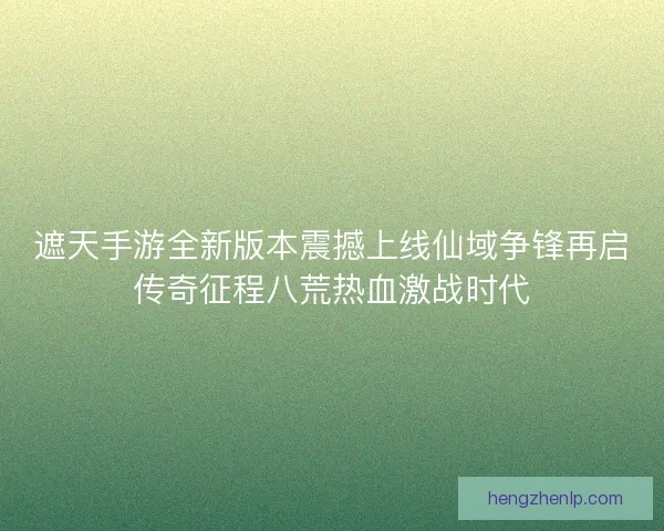 遮天手游全新版本震撼上线仙域争锋再启传奇征程八荒热血激战时代