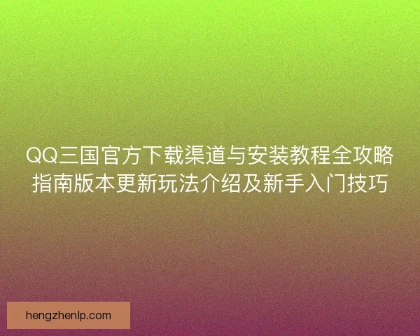 QQ三国官方下载渠道与安装教程全攻略指南版本更新玩法介绍及新手入门技巧