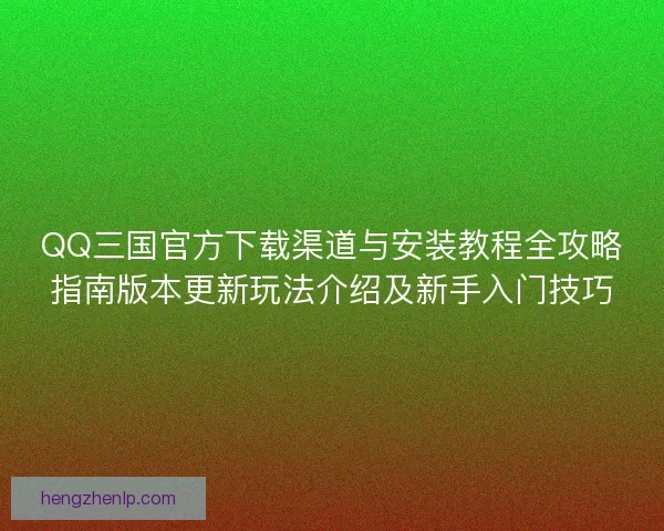 QQ三国官方下载渠道与安装教程全攻略指南版本更新玩法介绍及新手入门技巧