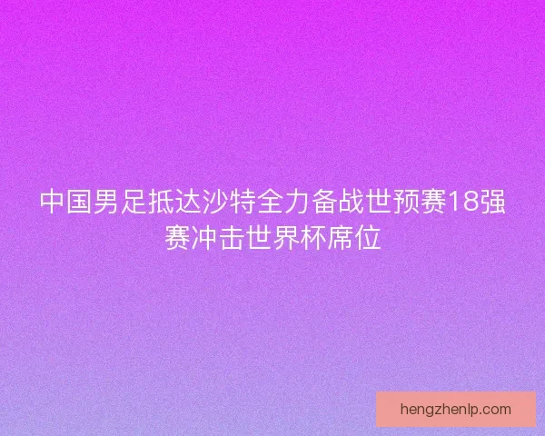 中国男足抵达沙特全力备战世预赛18强赛冲击世界杯席位