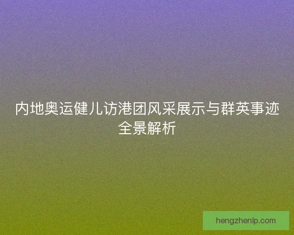 内地奥运健儿访港团风采展示与群英事迹全景解析