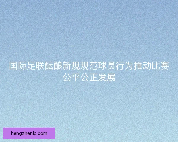 国际足联酝酿新规规范球员行为推动比赛公平公正发展