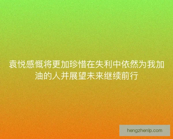 袁悦感慨将更加珍惜在失利中依然为我加油的人并展望未来继续前行